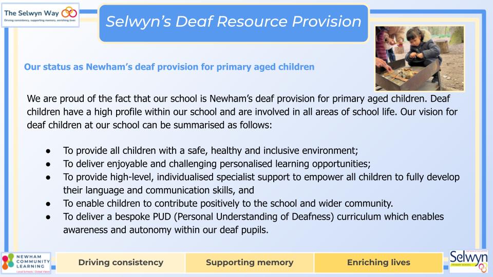 We are proud of the fact that our school is Newham’s deaf provision for primary aged children. Deaf children have a high profile within our school and are involved in all areas of school life. Our vision for deaf children at our school can be summarised as follows:
To provide all children with a safe, healthy and inclusive environment;
To deliver enjoyable and challenging personalised learning opportunities;
To provide high-level, individualised specialist support to empower all children to fully develop their language and communication skills, and
To enable children to contribute positively to the school and wider community.
To deliver a bespoke PUD (Personal Understanding of Deafness) curriculum which enables awareness and autonomy within our deaf pupils.

