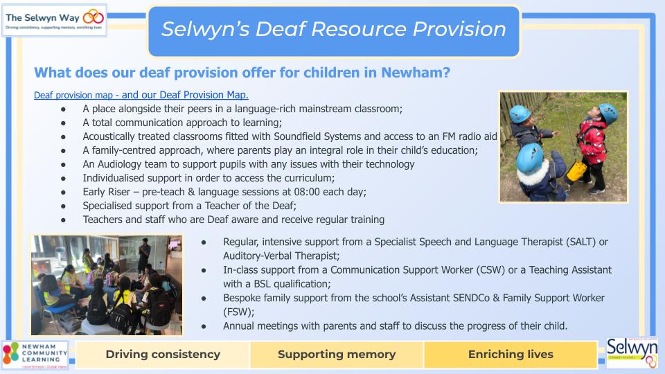 Deaf provision map - and our Deaf Provision Map. 
A place alongside their peers in a language-rich mainstream classroom;
A total communication approach to learning;
Acoustically treated classrooms fitted with Soundfield Systems and access to an FM radio aid
A family-centred approach, where parents play an integral role in their child’s education;
An Audiology team to support pupils with any issues with their technology
Individualised support in order to access the curriculum;
Early Riser – pre-teach & language sessions at 08:00 each day;
Specialised support from a Teacher of the Deaf;
Teachers and staff who are Deaf aware and receive regular training 
Regular, intensive support from a Specialist Speech and Language Therapist (SALT) or Auditory-Verbal Therapist;
In-class support from a Communication Support Worker (CSW) or a Teaching Assistant with a BSL qualification;
Bespoke family support from the school’s Assistant SENDCo & Family Support Worker (FSW);
Annual meetings with parents and staff to discuss the progress of their child.
