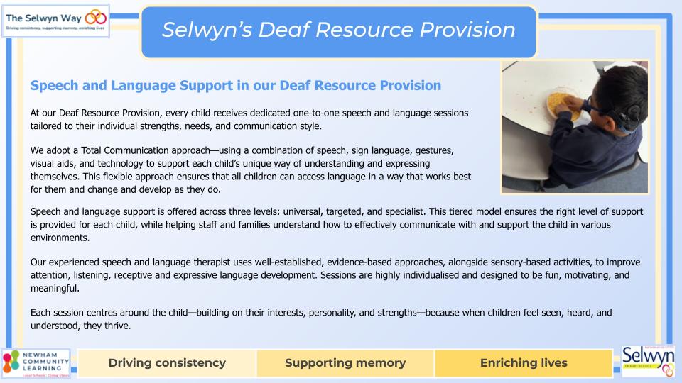 At our Deaf Resource Provision, every child receives dedicated one-to-one speech and language sessions tailored to their individual strengths, needs, and communication style.
We adopt a Total Communication approach—using a combination of speech, sign language, gestures, visual aids, and technology to support each child’s unique way of understanding and expressing themselves. This flexible approach ensures that all children can access language in a way that works best for them and change and develop as they do.
Speech and language support is offered across three levels: universal, targeted, and specialist. This tiered model ensures the right level of support is provided for each child, while helping staff and families understand how to effectively communicate with and support the child in various environments.
Our experienced speech and language therapist uses well-established, evidence-based approaches, alongside sensory-based activities, to improve attention, listening, receptive and expressive language development. Sessions are highly individualised and designed to be fun, motivating, and meaningful.
Each session centres around the child—building on their interests, personality, and strengths—because when children feel seen, heard, and understood, they thrive.

