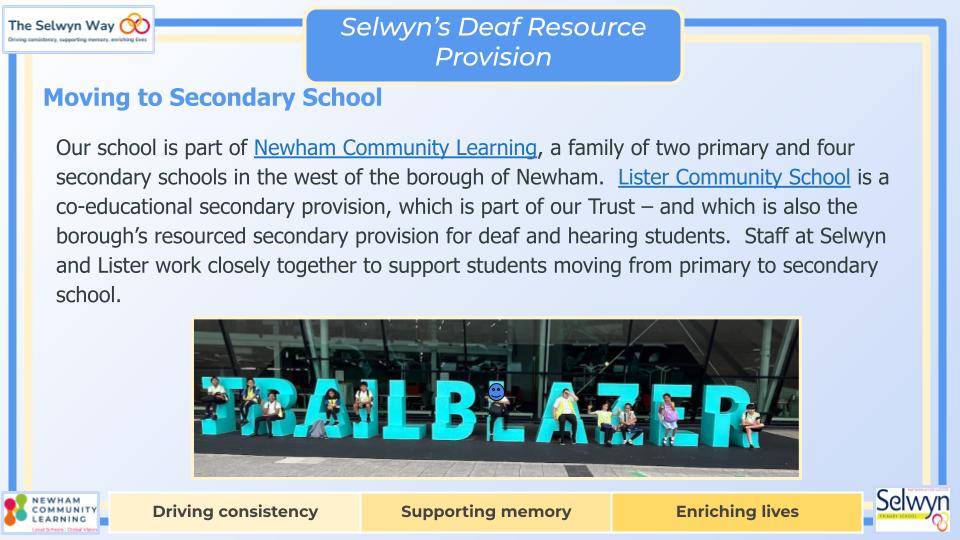 Our school is part of Newham Community Learning, a family of two primary and four secondary schools in the west of the borough of Newham.  Lister Community School is a co-educational secondary provision, which is part of our Trust – and which is also the borough’s resourced secondary provision for deaf and hearing students.  Staff at Selwyn and Lister work closely together to support students moving from primary to secondary school.